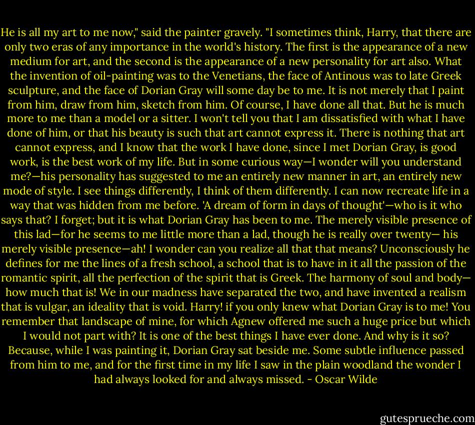 He is all my art to me now," said the painter gravely. "I sometimes think, Harry, that there are only two eras of any importance in the world's history. The first is the appearance of a new medium for art, and the second is the appearance of a new personality for art also. What the invention of oil-painting was to the Venetians, the face of Antinous was to late Greek sculpture, and the face of Dorian Gray will some day be to me. It is not merely that I paint from him, draw from him, sketch from him. Of course, I have done all that. But he is much more to me than a model or a sitter. I won't tell you that I am dissatisfied with what I have done of him, or that his beauty is such that art cannot express it. There is nothing that art cannot express, and I know that the work I have done, since I met Dorian Gray, is good work, is the best work of my life. But in some curious way—I wonder will you understand me?—his personality has suggested to me an entirely new manner in art, an entirely new mode of style. I see things differently, I think of them differently. I can now recreate life in a way that was hidden from me before. 'A dream of form in days of thought'—who is it who says that? I forget; but it is what Dorian Gray has been to me. The merely visible presence of this lad—for he seems to me little more than a lad, though he is really over twenty— his merely visible presence—ah! I wonder can you realize all that that means? Unconsciously he defines for me the lines of a fresh school, a school that is to have in it all the passion of the romantic spirit, all the perfection of the spirit that is Greek. The harmony of soul and body— how much that is! We in our madness have separated the two, and have invented a realism that is vulgar, an ideality that is void. Harry! if you only knew what Dorian Gray is to me! You remember that landscape of mine, for which Agnew offered me such a huge price but which I would not part with? It is one of the best things I have ever done. And why is it so? Because, while I was painting it, Dorian Gray sat beside me. Some subtle influence passed from him to me, and for the first time in my life I saw in the plain woodland the wonder I had always looked for and always missed. - Oscar Wilde