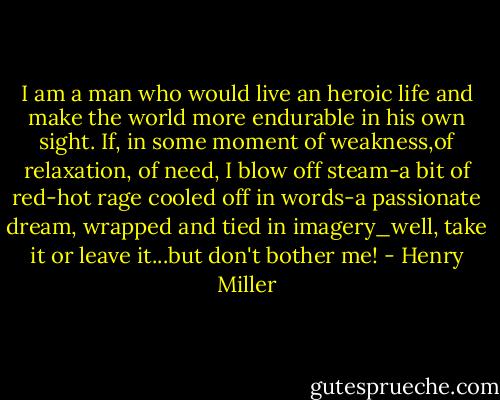I am a man who would live an heroic life and make the world more endurable in his own sight. If, in some moment of weakness,of relaxation, of need, I blow off steam-a bit of red-hot rage cooled off in words-a passionate dream, wrapped and tied in imagery_well, take it or leave it...but don't bother me! - Henry Miller