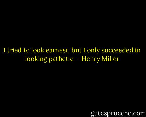 I tried to look earnest, but I only succeeded in looking pathetic. - Henry Miller