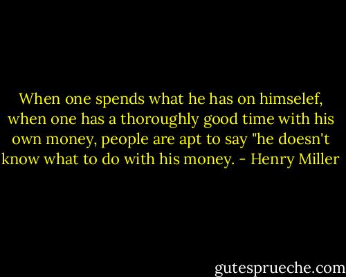When one spends what he has on himselef, when one has a thoroughly good time with his own money, people are apt to say "he doesn't know what to do with his money. - Henry Miller