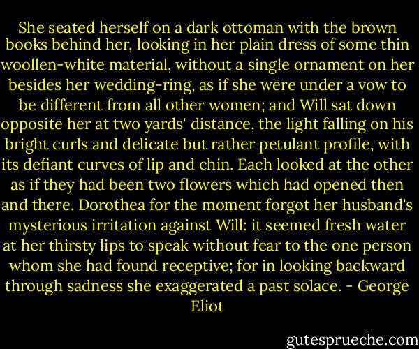 She seated herself on a dark ottoman with the brown books behind her, looking in her plain dress of some thin woollen-white material, without a single ornament on her besides her wedding-ring, as if she were under a vow to be different from all other women; and Will sat down opposite her at two yards' distance, the light falling on his bright curls and delicate but rather petulant profile, with its defiant curves of lip and chin. Each looked at the other as if they had been two flowers which had opened then and there. Dorothea for the moment forgot her husband's mysterious irritation against Will: it seemed fresh water at her thirsty lips to speak without fear to the one person whom she had found receptive; for in looking backward through sadness she exaggerated a past solace. - George Eliot