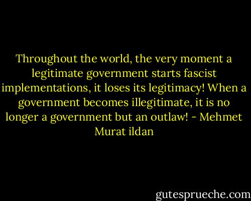 Throughout the world, the very moment a legitimate government starts fascist implementations, it loses its legitimacy! When a government becomes illegitimate, it is no longer a government but an outlaw! - Mehmet Murat ildan