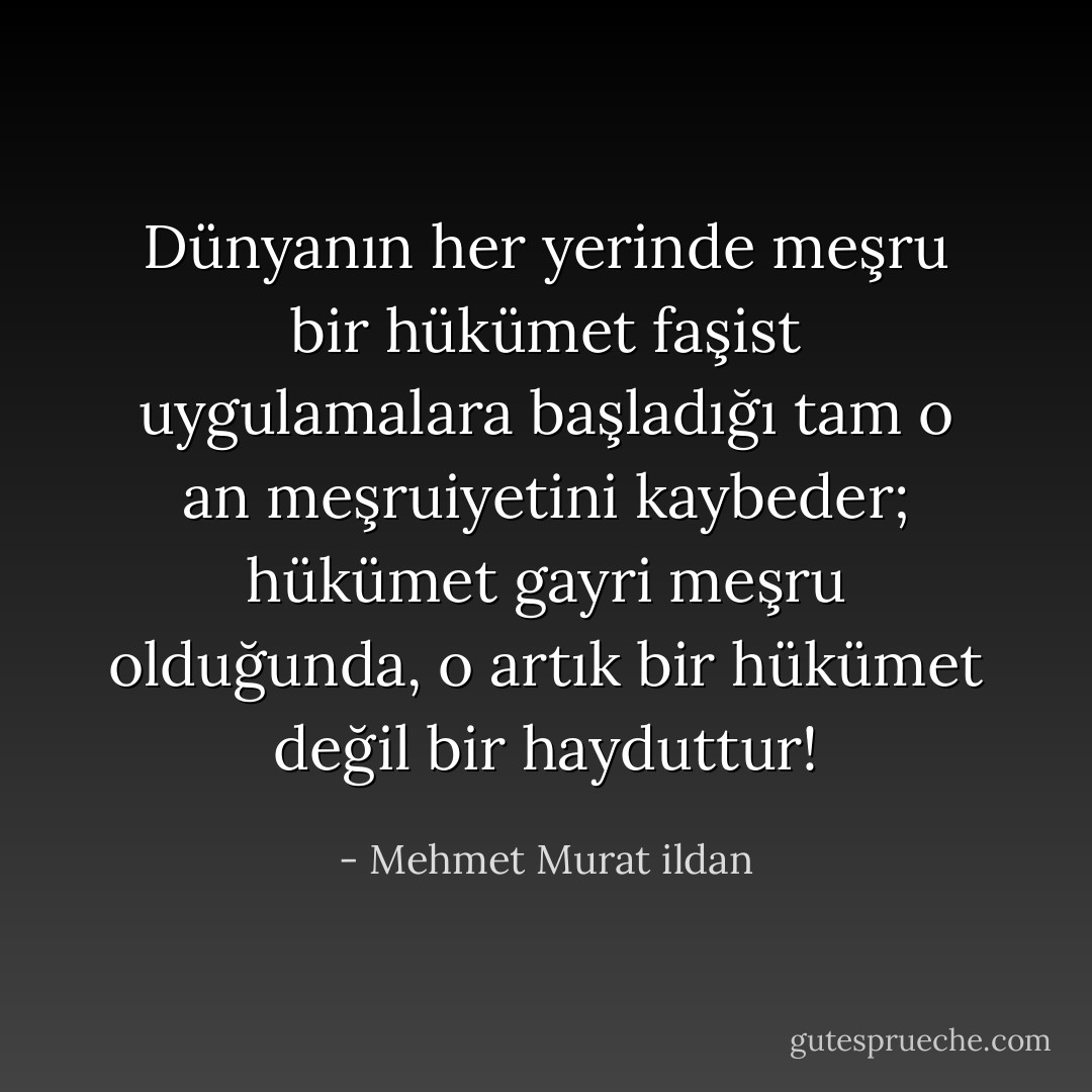 Dünyanın her yerinde meşru bir hükümet faşist uygulamalara başladığı tam o an meşruiyetini kaybeder; hükümet gayri meşru olduğunda, o artık bir hükümet değil bir hayduttur! - Mehmet Murat ildan