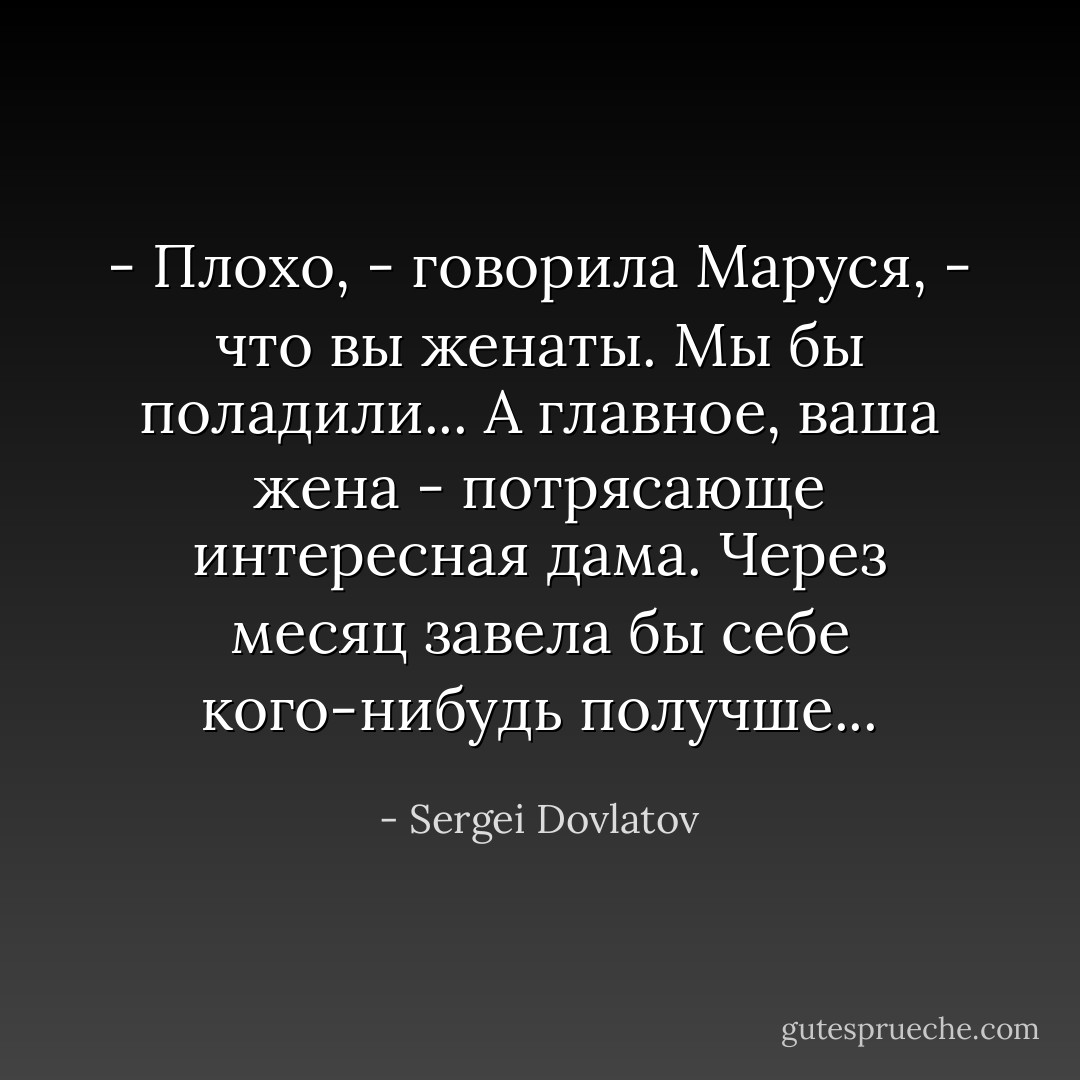 - Плохо, - говорила Маруся, - что вы женаты. Мы бы поладили... А главное, ваша жена - потрясающе интересная дама. Через месяц завела бы себе кого-нибудь получше... - Sergei Dovlatov