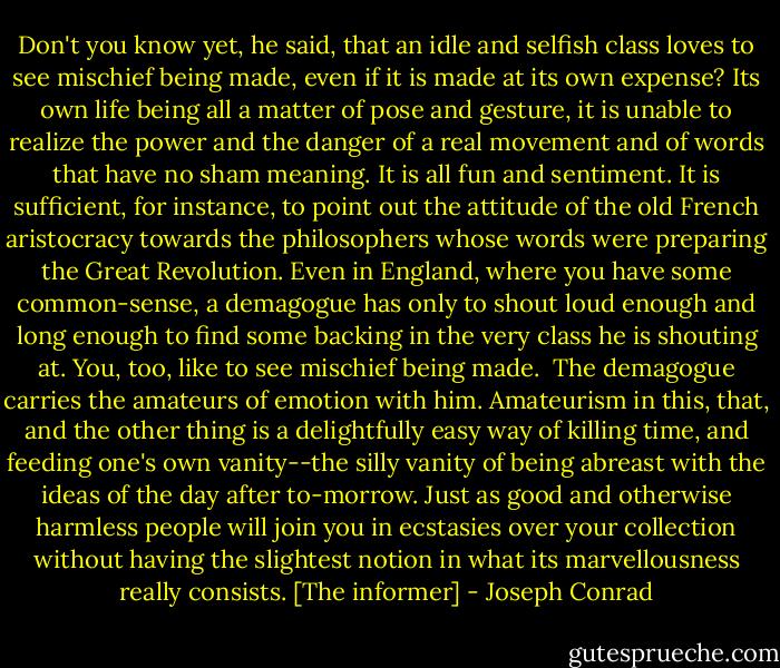 Don't you know yet, he said, that an idle and selfish class loves to see mischief being made, even if it is made at its own expense? Its own life being all a matter of pose and gesture, it is unable to realize the power and the danger of a real movement and of words that have no sham meaning. It is all fun and sentiment. It is sufficient, for instance, to point out the attitude of the old French aristocracy towards the philosophers whose words were preparing the Great Revolution. Even in England, where you have some common-sense, a demagogue has only to shout loud enough and long enough to find some backing in the very class he is shouting at. You, too, like to see mischief being made. <br />The demagogue carries the amateurs of emotion with him. Amateurism in this, that, and the other thing is a delightfully easy way of killing time, and feeding one's own vanity--the silly vanity of being abreast with the ideas of the day after to-morrow. Just as good and otherwise harmless people will join you in ecstasies over your collection without having the slightest notion in what its marvellousness really consists. [The informer] - Joseph Conrad