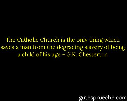 The Catholic Church is the only thing which saves a man from the degrading slavery of being a child of his age - G.K. Chesterton