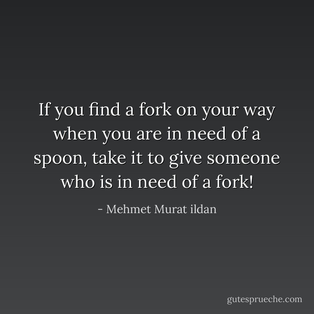 If you find a fork on your way when you are in need of a spoon, take it to give someone who is in need of a fork! - Mehmet Murat ildan