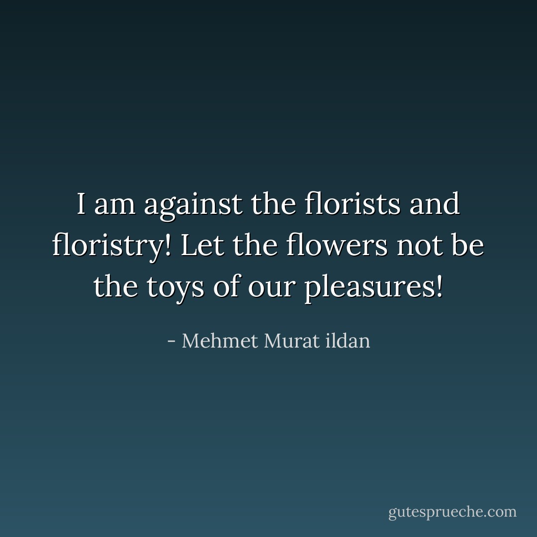 I am against the florists and floristry! Let the flowers not be the toys of our pleasures! - Mehmet Murat ildan