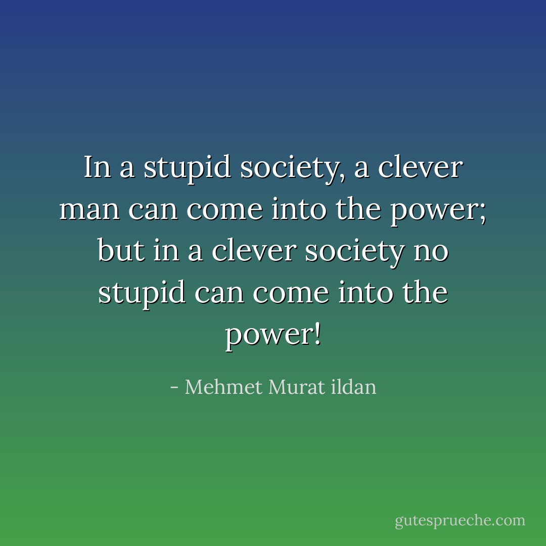 In a stupid society, a clever man can come into the power; but in a clever society no stupid can come into the power! - Mehmet Murat ildan
