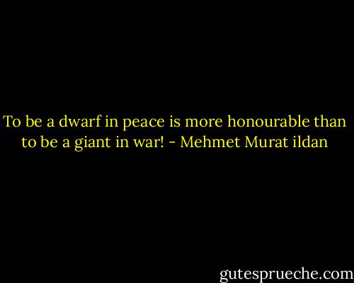 To be a dwarf in peace is more honourable than to be a giant in war! - Mehmet Murat ildan