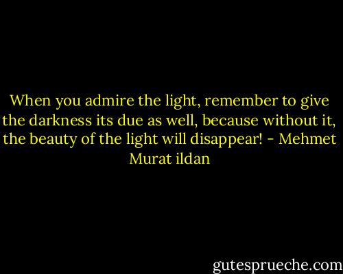 When you admire the light, remember to give the darkness its due as well, because without it, the beauty of the light will disappear! - Mehmet Murat ildan