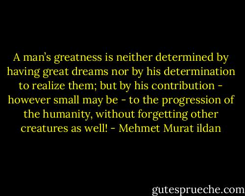 A man’s greatness is neither determined by having great dreams nor by his determination to realize them; but by his contribution - however small may be - to the progression of the humanity, without forgetting other creatures as well! - Mehmet Murat ildan
