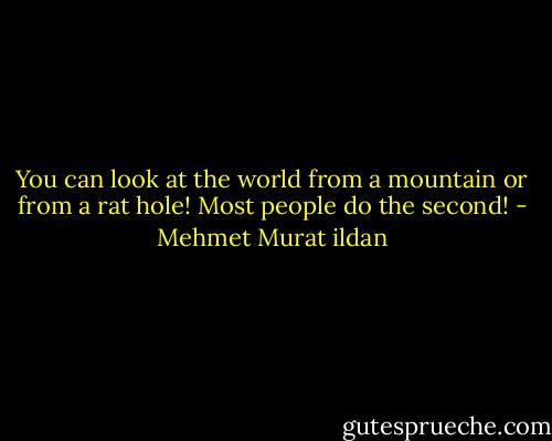 You can look at the world from a mountain or from a rat hole! Most people do the second! - Mehmet Murat ildan