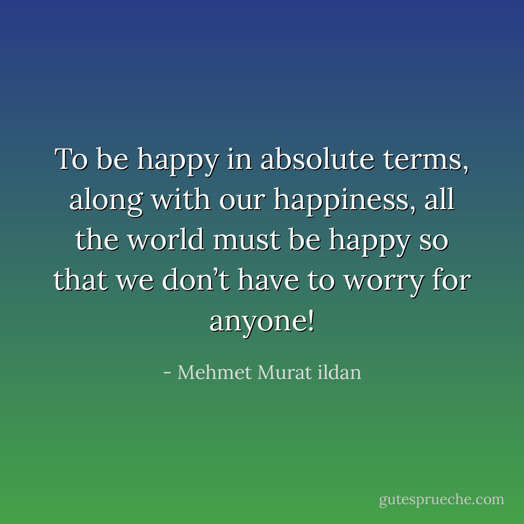 To be happy in absolute terms, along with our happiness, all the world must be happy so that we don’t have to worry for anyone! - Mehmet Murat ildan