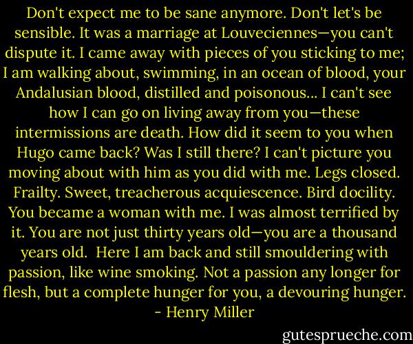 Don't expect me to be sane anymore. Don't let's be sensible. It was a marriage at Louveciennes—you can't dispute it. I came away with pieces of you sticking to me; I am walking about, swimming, in an ocean of blood, your Andalusian blood, distilled and poisonous... I can't see how I can go on living away from you—these intermissions are death. How did it seem to you when Hugo came back? Was I still there? I can't picture you moving about with him as you did with me. Legs closed. Frailty. Sweet, treacherous acquiescence. Bird docility. You became a woman with me. I was almost terrified by it. You are not just thirty years old—you are a thousand years old.<br /><br />Here I am back and still smouldering with passion, like wine smoking. Not a passion any longer for flesh, but a complete hunger for you, a devouring hunger. - Henry Miller