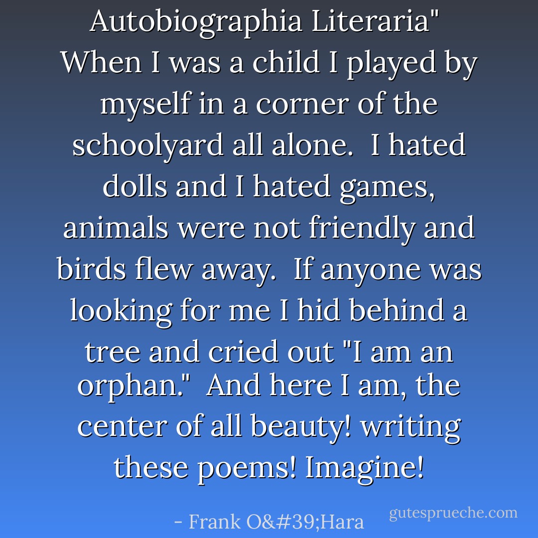 Autobiographia Literaria"<br /><br />When I was a child<br />I played by myself in a<br />corner of the schoolyard<br />all alone.<br /><br />I hated dolls and I<br />hated games, animals were<br />not friendly and birds<br />flew away.<br /><br />If anyone was looking<br />for me I hid behind a<br />tree and cried out "I am<br />an orphan."<br /><br />And here I am, the<br />center of all beauty!<br />writing these poems!<br />Imagine! - Frank O'Hara