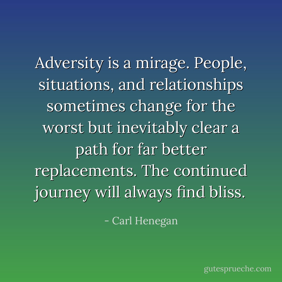 Adversity is a mirage. People, situations, and relationships sometimes change for the worst but inevitably clear a path for far better replacements. The continued journey will always find bliss. - Carl Henegan