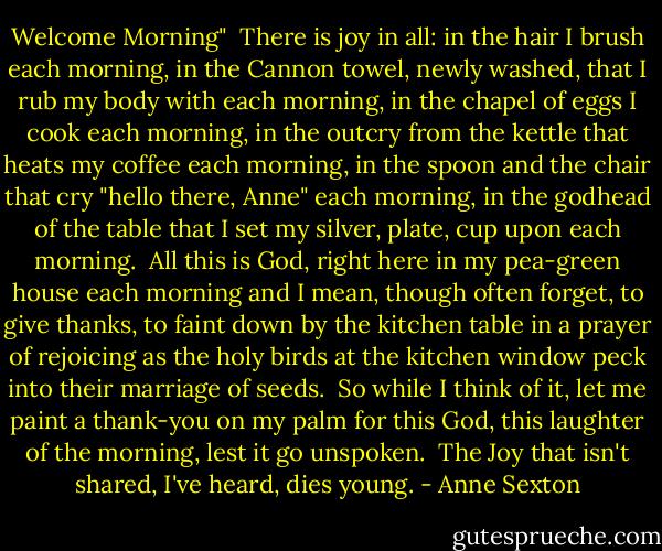 Welcome Morning"<br /><br />There is joy<br />in all:<br />in the hair I brush each morning,<br />in the Cannon towel, newly washed,<br />that I rub my body with each morning,<br />in the chapel of eggs I cook<br />each morning,<br />in the outcry from the kettle<br />that heats my coffee<br />each morning,<br />in the spoon and the chair<br />that cry "hello there, Anne"<br />each morning,<br />in the godhead of the table<br />that I set my silver, plate, cup upon<br />each morning.<br /><br />All this is God,<br />right here in my pea-green house<br />each morning<br />and I mean,<br />though often forget,<br />to give thanks,<br />to faint down by the kitchen table<br />in a prayer of rejoicing<br />as the holy birds at the kitchen window<br />peck into their marriage of seeds.<br /><br />So while I think of it,<br />let me paint a thank-you on my palm<br />for this God, this laughter of the morning,<br />lest it go unspoken.<br /><br />The Joy that isn't shared, I've heard,<br />dies young. - Anne Sexton
