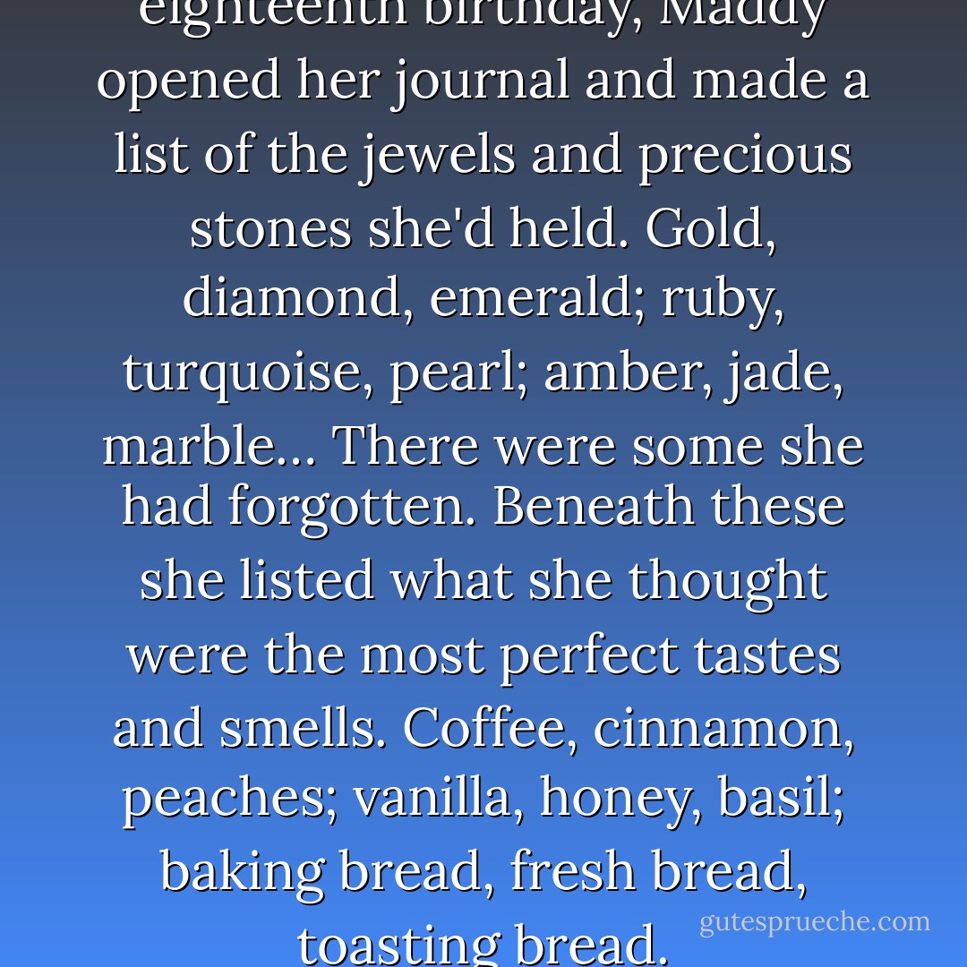 On the evening of her eighteenth birthday, Maddy opened her journal and made a list of the jewels and precious stones she'd held. Gold, diamond, emerald; ruby, turquoise, pearl; amber, jade, marble… There were some she had forgotten. Beneath these she listed what she thought were the most perfect tastes and smells. Coffee, cinnamon, peaches; vanilla, honey, basil; baking bread, fresh bread, toasting bread. - Sonya Hartnett