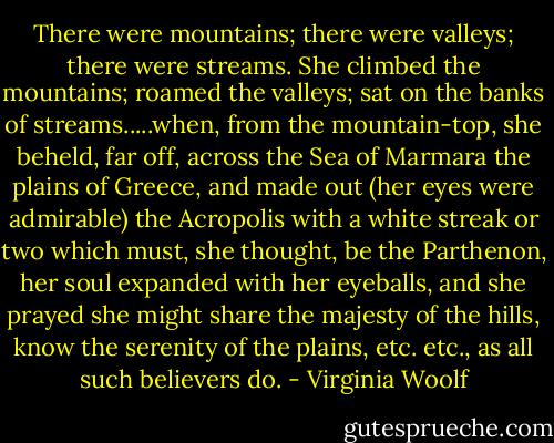 There were mountains; there were valleys; there were streams. She climbed the mountains; roamed the valleys; sat on the banks of streams.....when, from the mountain-top, she beheld, far off, across the Sea of Marmara the plains of Greece, and made out (her eyes were admirable) the Acropolis with a white streak or two which must, she thought, be the Parthenon, her soul expanded with her eyeballs, and she prayed she might share the majesty of the hills, know the serenity of the plains, etc. etc., as all such believers do. - Virginia Woolf