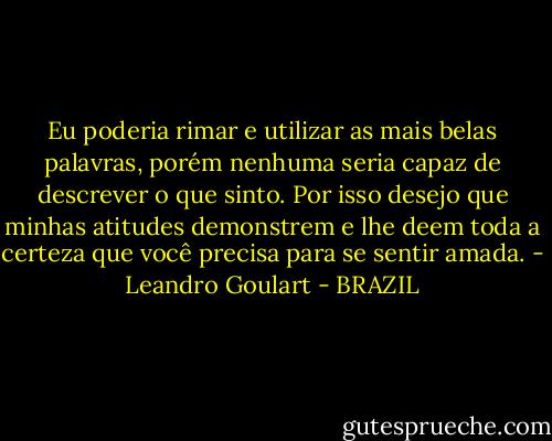 Eu poderia rimar e utilizar as mais belas palavras, porém nenhuma seria capaz de descrever o que sinto. Por isso desejo que minhas atitudes demonstrem e lhe deem toda a certeza que você precisa para se sentir amada. - Leandro Goulart - BRAZIL