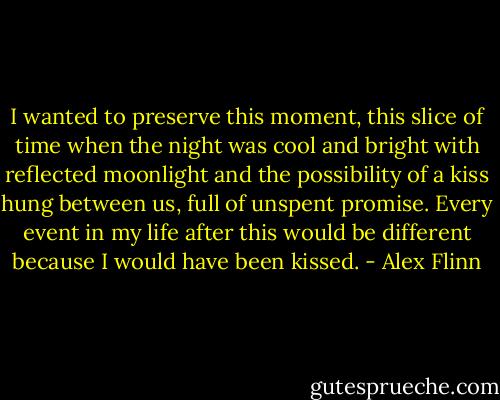 I wanted to preserve this moment, this slice of time when the night was cool and bright with reflected moonlight and the possibility of a kiss hung between us, full of unspent promise. Every event in my life after this would be different because I would have been kissed. - Alex Flinn
