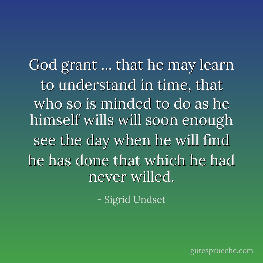 God grant ... that he may learn to understand in time, that who so is minded to do as he himself wills will soon enough see the day when he will find he has done that which he had never willed. - Sigrid Undset