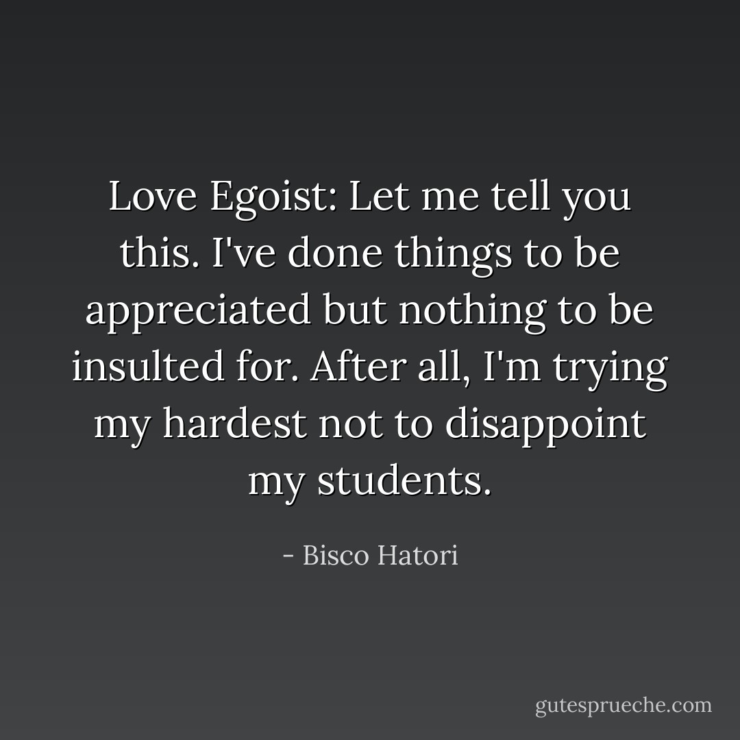 Love Egoist:<br />Let me tell you this. I've done things to be appreciated but nothing to be insulted for. After all, I'm trying my hardest not to disappoint my students. - Bisco Hatori