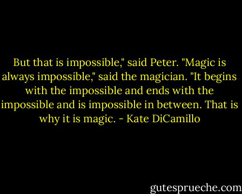 But that is impossible," said Peter.<br />"Magic is always impossible," said the magician. "It begins with the impossible and ends with the impossible and is impossible in between. That is why it is magic. - Kate DiCamillo