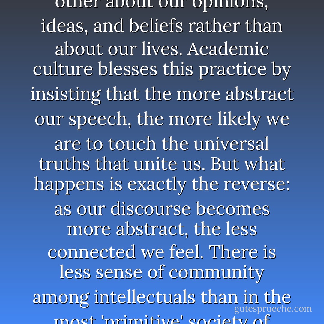 Instead of telling our valuable stories, we seek safety in abstractions, speaking to each other about our opinions, ideas, and beliefs rather than about our lives. Academic culture blesses this practice by insisting that the more abstract our speech, the more likely we are to touch the universal truths that unite us. But what happens is exactly the reverse: as our discourse becomes more abstract, the less connected we feel. There is less sense of community among intellectuals than in the most 'primitive' society of storytellers." Parker Palmer, AHW, 123 - Parker J. Palmer