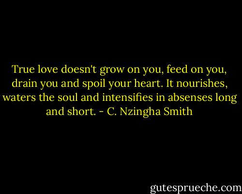 True love doesn't grow on you, feed on you, drain you and spoil your heart. It nourishes, waters the soul and intensifies in absenses long and short. - C. Nzingha Smith