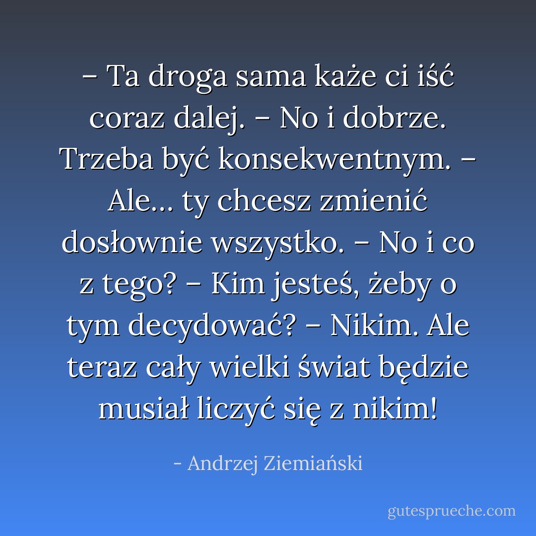 – Ta droga sama każe ci iść coraz dalej.<br />– No i dobrze. Trzeba być konsekwentnym.<br />– Ale… ty chcesz zmienić dosłownie wszystko.<br />– No i co z tego?<br />– Kim jesteś, żeby o tym decydować?<br />– Nikim. Ale teraz cały wielki świat będzie musiał liczyć się z nikim! - Andrzej Ziemiański