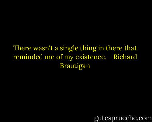 There wasn't a single thing in there that reminded me of my existence. - Richard Brautigan