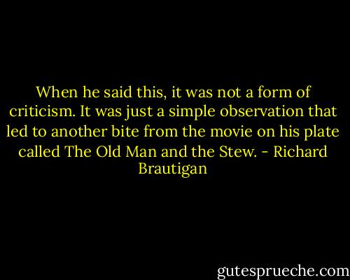 When he said this, it was not a form of criticism. It was just a simple observation that led to another bite from the movie on his plate called The Old Man and the Stew. - Richard Brautigan