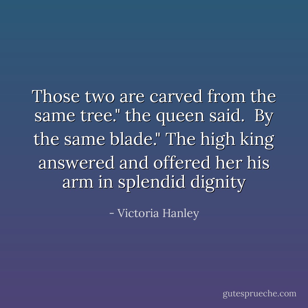 Those two are carved from the same tree." the queen said. <br />By the same blade." The high king answered and offered her his arm in splendid dignity - Victoria Hanley