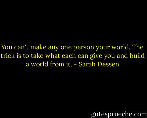 You can't make any one person your world. The trick is to take what each can give you and build a world from it. - Sarah Dessen