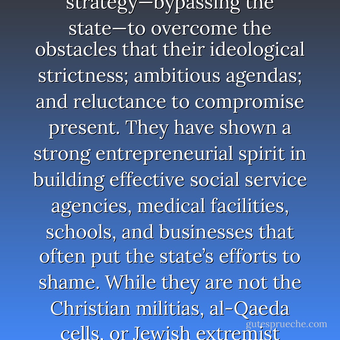 Regardless of whether one subscribes to the aims of the four movements whose stories we have told, there is much to appreciate about them as movements. They have overcome schisms; disbandment; leadership scandals; and/or the deaths of their founders. They have developed a highly innovative strategy—bypassing the state—to overcome the obstacles that their ideological strictness; ambitious agendas; and reluctance to compromise present. They have shown a strong entrepreneurial spirit in building effective social service agencies, medical facilities, schools, and businesses that often put the state’s efforts to shame. While they are not the Christian militias, al-Qaeda cells, or Jewish extremist groups whose terrorism has attracted much attention, the Muslim Brotherhood, Shas, Comunione e Liberazione, and the Salvation Army, with their strategy of rebuilding society, one institution at a time, may well prove more successful in sacralizing their societies than movements that use violence. - Robert V. Robinson
