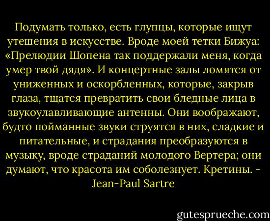 Подумать только, есть глупцы, которые ищут утешения в искусстве. Вроде моей тетки Бижуа: «Прелюдии Шопена так поддержали меня, когда умер твой дядя». И концертные залы ломятся от униженных и оскорбленных, которые, закрыв глаза, тщатся превратить свои бледные лица в звукоулавливающие антенны. Они воображают, будто пойманные звуки струятся в них, сладкие и питательные, и страдания преобразуются в музыку, вроде страданий молодого Вертера; они думают, что красота им соболезнует. Кретины. - Jean-Paul Sartre