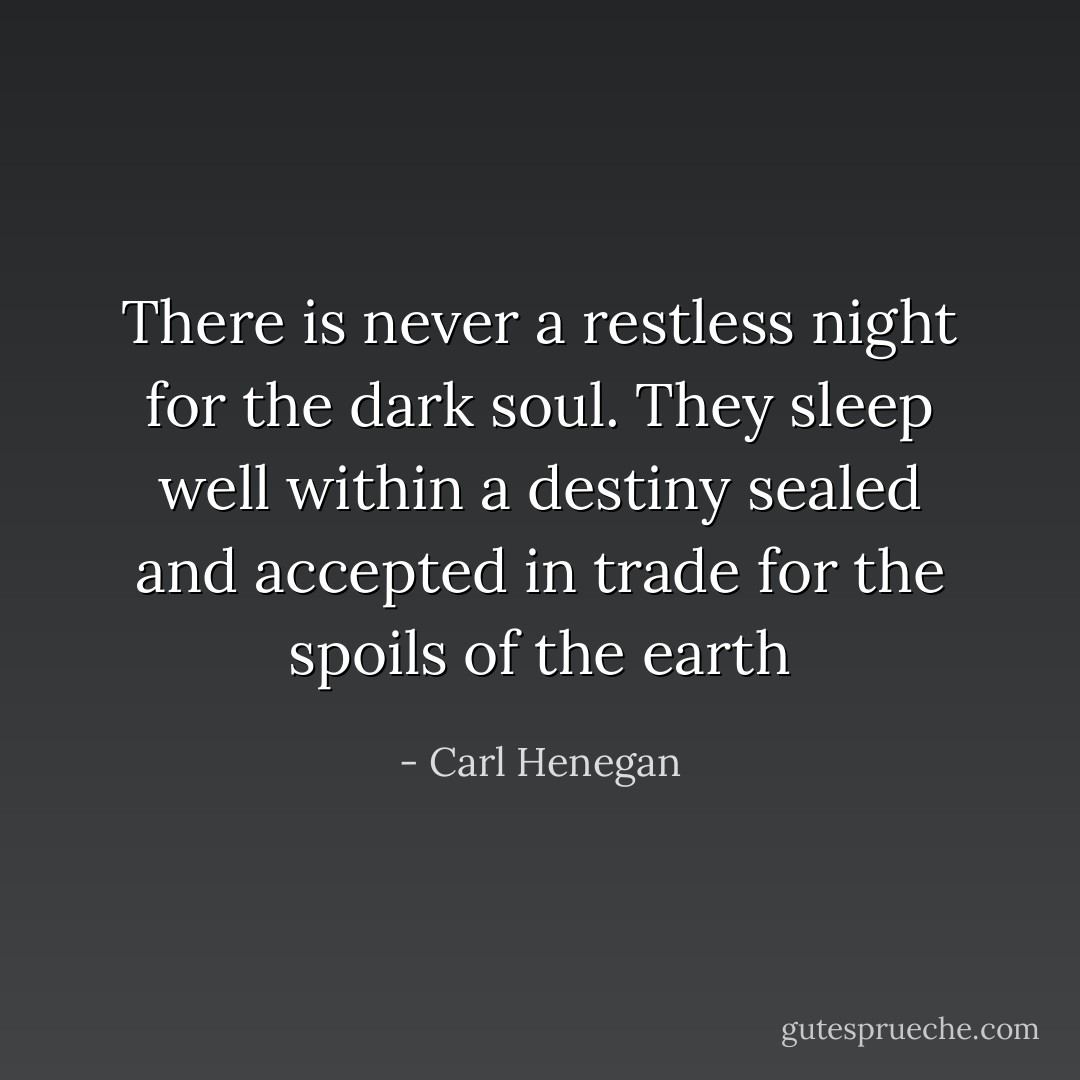 There is never a restless night for the dark soul. They sleep well within a destiny sealed and accepted in trade for the spoils of the earth - Carl Henegan