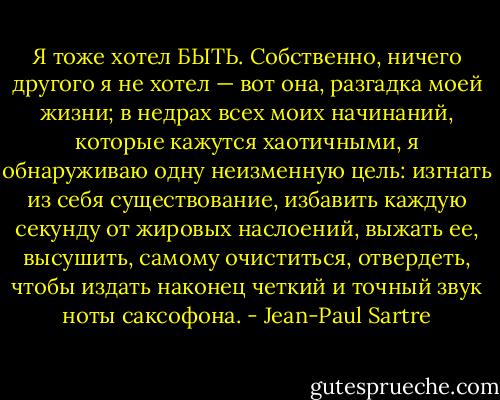 Я тоже хотел БЫТЬ. Собственно, ничего другого я не хотел — вот она, разгадка моей жизни; в недрах всех моих начинаний, которые кажутся хаотичными, я обнаруживаю одну неизменную цель: изгнать из себя существование, избавить каждую секунду от жировых наслоений, выжать ее, высушить, самому очиститься, отвердеть, чтобы издать наконец четкий и точный звук ноты саксофона. - Jean-Paul Sartre