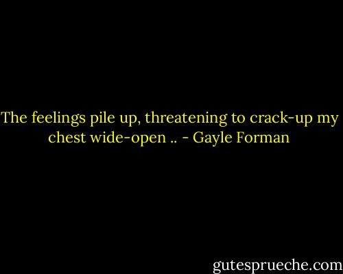 The feelings pile up, threatening to crack-up my chest wide-open .. - Gayle Forman