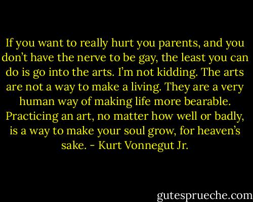 If you want to really hurt you parents, and you don’t have the nerve to be gay, the least you can do is go into the arts. I’m not kidding. The arts are not a way to make a living. They are a very human way of making life more bearable. Practicing an art, no matter how well or badly, is a way to make your soul grow, for heaven’s sake. - Kurt Vonnegut Jr.