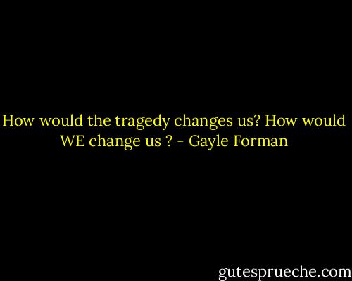 How would the tragedy changes us? How would WE change us ? - Gayle Forman
