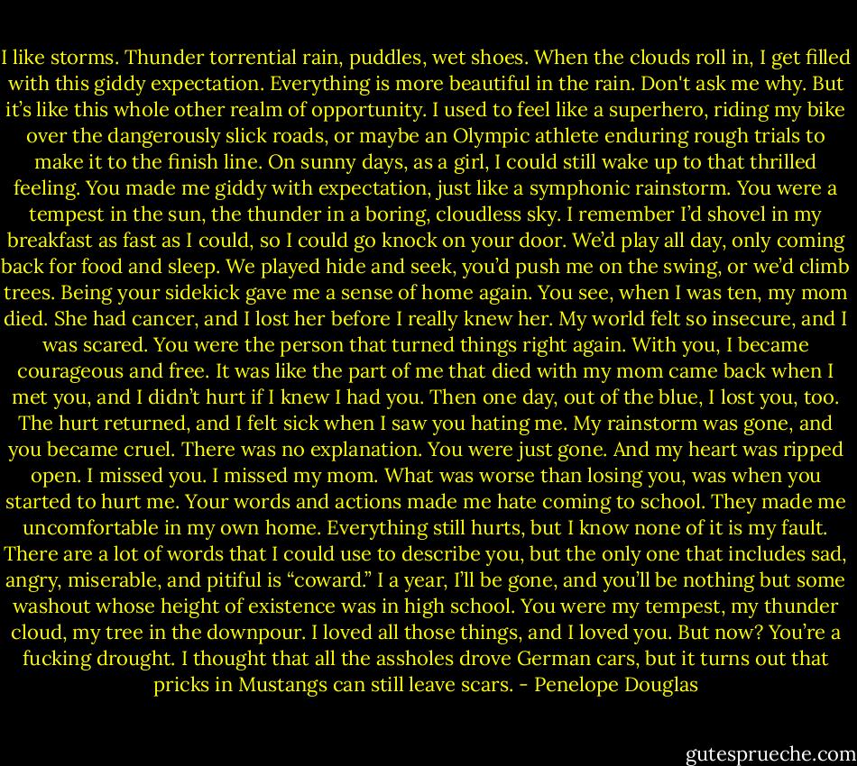 I like storms. Thunder torrential rain, puddles, wet shoes. When the clouds roll in, I get filled with this giddy expectation. Everything is more beautiful in the rain. Don't ask me why. But it’s like this whole other realm of opportunity. I used to feel like a superhero, riding my bike over the dangerously slick roads, or maybe an Olympic athlete enduring rough trials to make it to the finish line. On sunny days, as a girl, I could still wake up to that thrilled feeling. You made me giddy with expectation, just like a symphonic rainstorm. You were a tempest in the sun, the thunder in a boring, cloudless sky. I remember I’d shovel in my breakfast as fast as I could, so I could go knock on your door. We’d play all day, only coming back for food and sleep. We played hide and seek, you’d push me on the swing, or we’d climb trees. Being your sidekick gave me a sense of home again. You see, when I was ten, my mom died. She had cancer, and I lost her before I really knew her. My world felt so insecure, and I was scared. You were the person that turned things right again. With you, I became courageous and free. It was like the part of me that died with my mom came back when I met you, and I didn’t hurt if I knew I had you. Then one day, out of the blue, I lost you, too. The hurt returned, and I felt sick when I saw you hating me. My rainstorm was gone, and you became cruel. There was no explanation. You were just gone. And my heart was ripped open. I missed you. I missed my mom. What was worse than losing you, was when you started to hurt me. Your words and actions made me hate coming to school. They made me uncomfortable in my own home. Everything still hurts, but I know none of it is my fault. There are a lot of words that I could use to describe you, but the only one that includes sad, angry, miserable, and pitiful is “coward.” I a year, I’ll be gone, and you’ll be nothing but some washout whose height of existence was in high school. You were my tempest, my thunder cloud, my tree in the downpour. I loved all those things, and I loved you. But now? You’re a fucking drought. I thought that all the assholes drove German cars, but it turns out that pricks in Mustangs can still leave scars. - Penelope Douglas