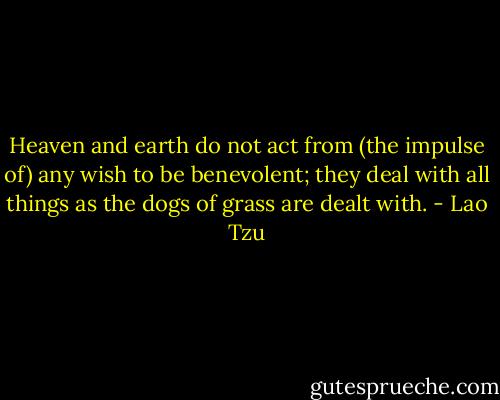 Heaven and earth do not act from (the impulse of) any wish to be benevolent; they deal with all things as the dogs of grass are dealt with. - Lao Tzu