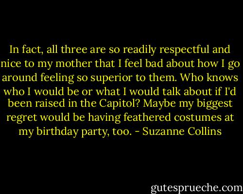 In fact, all three are so readily respectful and nice to my mother that I feel bad about how I go around feeling so superior to them. Who knows who I would be or what I would talk about if I'd been raised in the Capitol? Maybe my biggest regret would be having feathered costumes at my birthday party, too. - Suzanne Collins