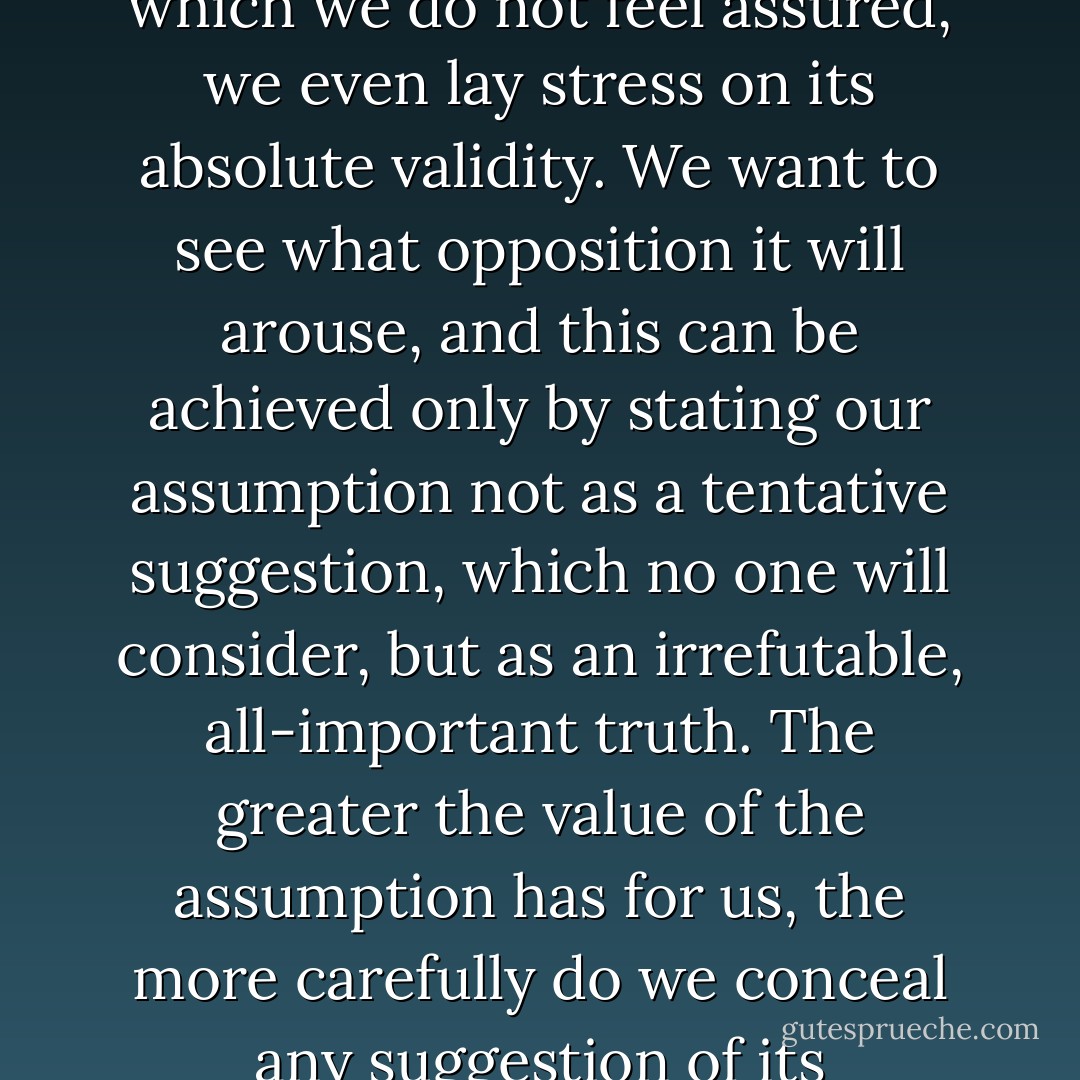 We very often express in a categorical form a judgment of which we do not feel assured, we even lay stress on its absolute validity. We want to see what opposition it will arouse, and this can be achieved only by stating our assumption not as a tentative suggestion, which no one will consider, but as an irrefutable, all-important truth. The greater the value of the assumption has for us, the more carefully do we conceal any suggestion of its improbability. - Lev Shestov