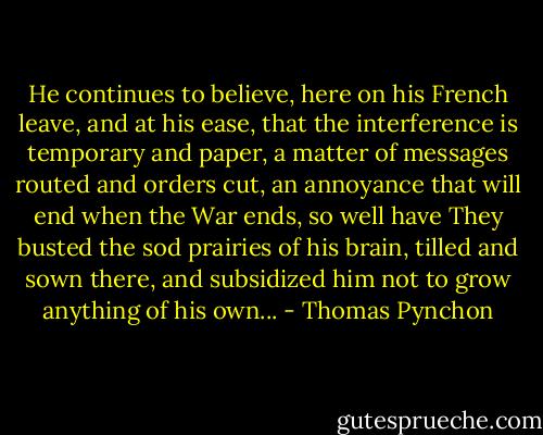He continues to believe, here on his French leave, and at his ease, that the interference is temporary and paper, a matter of messages routed and orders cut, an annoyance that will end when the War ends, so well have They busted the sod prairies of his brain, tilled and sown there, and subsidized him not to grow anything of his own... - Thomas Pynchon