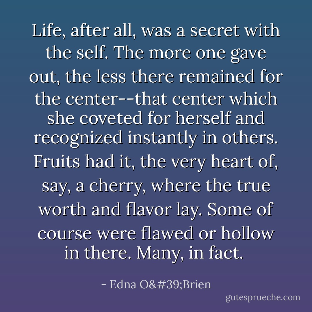 Life, after all, was a secret with the self. The more one gave out, the less there remained for the center--that center which she coveted for herself and recognized instantly in others. Fruits had it, the very heart of, say, a cherry, where the true worth and flavor lay. Some of course were flawed or hollow in there. Many, in fact.  - Edna O'Brien