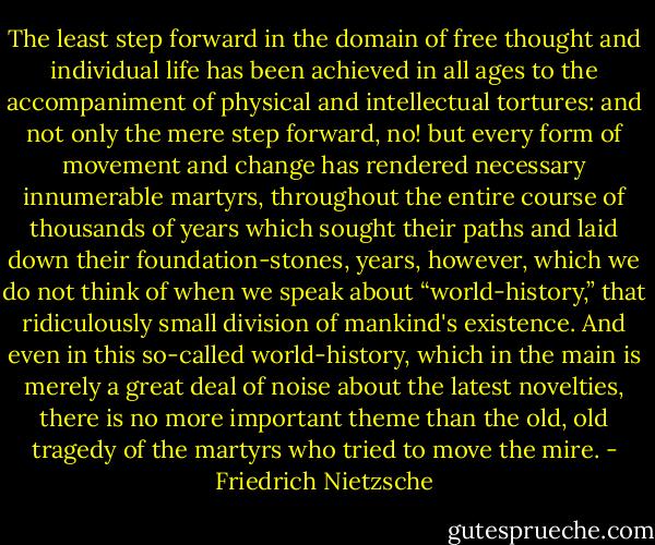 The least step forward in the domain of free thought and individual life has been achieved in all ages to the accompaniment of physical and intellectual tortures: and not only the mere step forward, no! but every form of movement and change has rendered necessary innumerable martyrs, throughout the entire course of thousands of years which sought their paths and laid down their foundation-stones, years, however, which we do not think of when we speak about “world-history,” that ridiculously small division of mankind's existence. And even in this so-called world-history, which in the main is merely a great deal of noise about the latest novelties, there is no more important theme than the old, old tragedy of the martyrs who tried to move the mire. - Friedrich Nietzsche